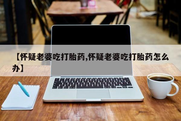 网上正品打胎药购买微信【怀疑老婆吃打胎药,怀疑老婆吃打胎药怎么办】