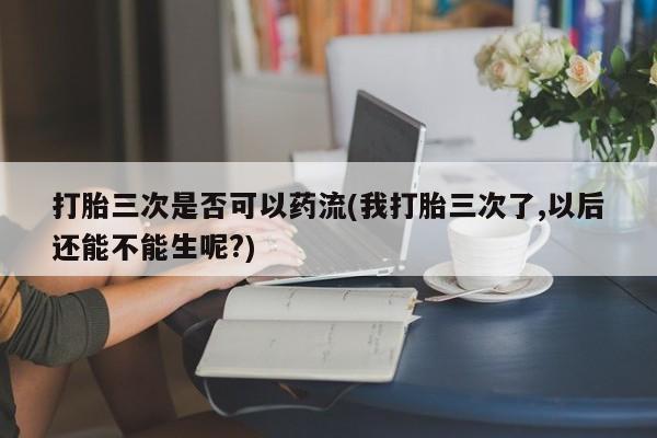 网上正品打胎药购买微信打胎三次是否可以药流(我打胎三次了,以后还能不能生呢?)