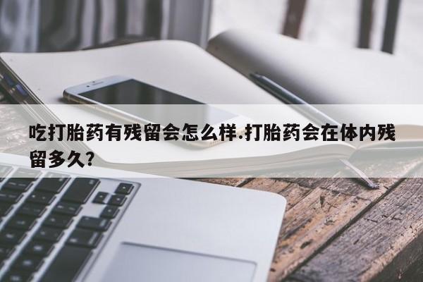 网上正品打胎药购买微信吃打胎药有残留会怎么样.打胎药会在体内残留多久？