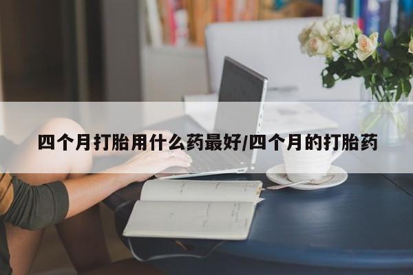 网上正品打胎药购买微信四个月打胎用什么药最好/四个月的打胎药