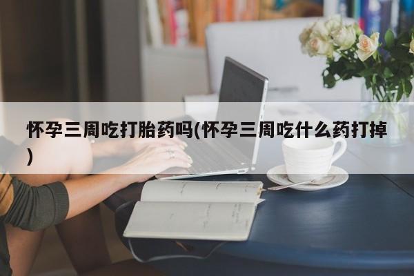 网上正品打胎药购买微信怀孕三周吃打胎药吗(怀孕三周吃什么药打掉)