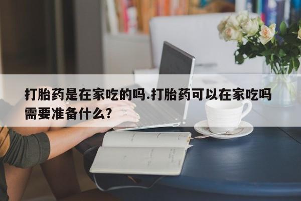 网上正品打胎药购买微信打胎药是在家吃的吗.打胎药可以在家吃吗 需要准备什么?