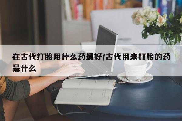 网上正品打胎药购买微信在古代打胎用什么药最好/古代用来打胎的药是什么