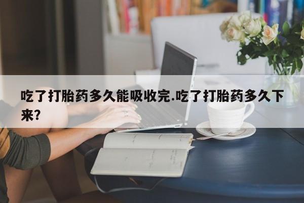 网上正品打胎药购买微信吃了打胎药多久能吸收完.吃了打胎药多久下来?