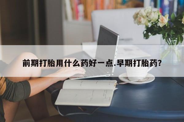 网上正品打胎药购买微信前期打胎用什么药好一点.早期打胎药?